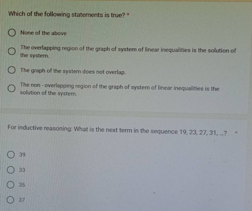 Which of the following statements is true? *
None of the above
The overlapping region of the graph of system of linear inequalities is the solution of
the system.
The graph of the system does not overlap.
The non - overlapping region of the graph of system of linear inequalities is the
solution of the system.
For inductive reasoning: What is the next term in the sequence 19, 23, 27, 31, ...? *
39
33
35
37