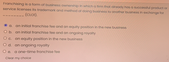 Franchising is a form of business ownership in which a firm that already has a successful product or
service licenses its trademark and method of doing business to another business in exchange for
_(CLO1).
a. an initial franchise fee and an equity position in the new business
b. an initial franchise fee and an ongoing royalty
c. an equity position in the new business
d. an ongoing royalty
e. a one-time franchise fee
Clear my choice