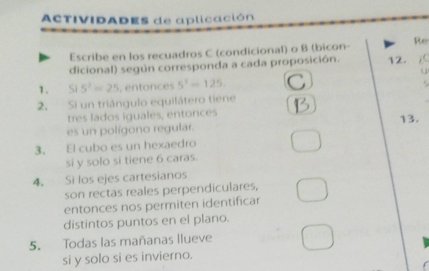 ACTIVIDADEs de aplicación 
Re 
Escribe en los recuadros C (condicional) o B (bicon- 
dicional) según corresponda a cada proposición. 
12. 
1. Sĩ 5^2=25 , entonces 5^3=125. 
2. Si un triángulo equilátero tiene 
tres lados iguales, entonces 
es un polígono regular. 13. 
3. El cubo es un hexaedro 
si y solo si tiene 6 caras. 
4. Si los ejes cartesianos 
son rectas reales perpendiculares, 
entonces nos permiten identificar 
distintos puntos en el plano. 
5. Todas las mañanas llueve 
si y solo si es invierno.