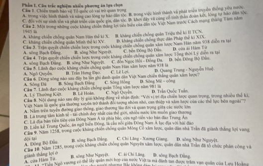 Phần I. Câu trắc nghiệm nhiều phương án lựa chọn
Câu 1. Chiến tranh bảo vệ Tổ quốc có vai trò quan trọng
A. trong việc hình thành và năng cao lòng tư hào dân tộc. B. trong việc hình thành và phát triển truyền thống yêu nước
C. đổi với sự sinh tồn và phát triển của quốc gia, dân tộc. D. khơi đây và cùng cổ tính thần đoàn kết, lòng tự hảo dân tộc.
Câu 2. Một trong những cuộc kháng chiến thắng lợi tiêu biểu của dân tộc Việt Nam trước Cách mạng tháng Tám năm
1945 là
A. kháng chiến chống quân Nam Hán thế ki X.
C. kháng chiến chống quân Minh thế ki XV. B. kháng chiến chống quân Triệu thể ki II TCN.
D. kháng chiến chống thực dân Pháp thể ki XIX.
A. sông Bạch Đâng. Câu 3. Trận quyết chiến chiến lược trong cuộc kháng chiến chống quân xâm lược Nam Hán năm 938 diễn ra tại
B. sông Như Nguyệt. C. bến Đông Bộ Đầu.
Câu 4. Trận quyết chiến chiến lược trong cuộc kháng chiến chống quân xâm lược Tổng thời Lý diễn ra tại D. cửa ải Hàm Tử
A. sông Bạch Đằng. B. sông Như Nguyệt. C. đỗn Ngọc Hồi - Đồng Đa. D. bến Đông Bộ Đầu.
Câu 5. Lãnh đạo cuộc kháng chiến chông quân Nam Hán xâm lược năm 938 là
A. Ngô Quyễn. B. Trần Hưng Đạo. C. Lê Lợi. D. Quang Trung - Nguyễn Huệ.
Cầu 6. Dòng sông nào sau đây ba lần ghi danh quân dân Việt Nam chiến thắng quân xâm lược?
A. Sông Đà B. Sông Bạch Đảng C. Sông Hồng D. Sông Mê - công
Câu 7. Lãnh đạo cuộc kháng chiến chống quân Tổng xâm lược năm 981 là
Câu 8. Nội dung nào sau đây lý giải không đùng về nhận định: ''Với vị trí địa chiến lược quan trọng, trong nhiều thế ki, A. Lý Thường Kiệt. B. Lê Hoàn. C. Ngô Quyền. D. Trần Quốc Tuần.
Việt Nam là quốc gia thường xuyên trở thành đổi tượng nhòm nhỏ, can thiệp và xâm lược của các thể lực bên ngoài'''?
A. Nằm trên tuyển đường giao thông, giao thương lâu đời và quan trọng giữa các nước lớn
B. Là trung tâm kinh tế - tải chính duy nhất của thế giới, nhiều nước lớn muôn giao thương
C. Là địa bản tiền tiêu của Đông Nam Á từ phía bắc, cửa ngõ tiên vào bán đảo Trung An
D. Liên kể Trung Quốc, án ngữ biển Đông, là cầu nổi giữa Đông Nam Á lục địa với hải đảo
Câu 9. Năm 1258, trong cuộc kháng chiến chống quân Mông Cổ xâm lược, quân dân nhà Trần đã giành thắng lợi vang
B. sông Bạch Đảng
A. Đồng Bộ Đầu. dội tại C. Chi Lăng - Xương Giang. D. sông Như Nguyệt.
Câu 10. Năm 1285, trong cuộc kháng chiến chống quân Nguyên xâm lược, quân dân nhà Trần đã tổ chức phản công và
giành thắng lợi ở B. sông Như Nguyệt. C. ài Chi Lăng. D. sông Bạch Đằng.
A. cứa Hàm Tứ.
Hàm Tư yao vương có thể lấy quân mới hợp của nước Việt ta mà đánh tan được trăm vạn quân của Lưu Hoằng
ời nhưương Bắc không dâm