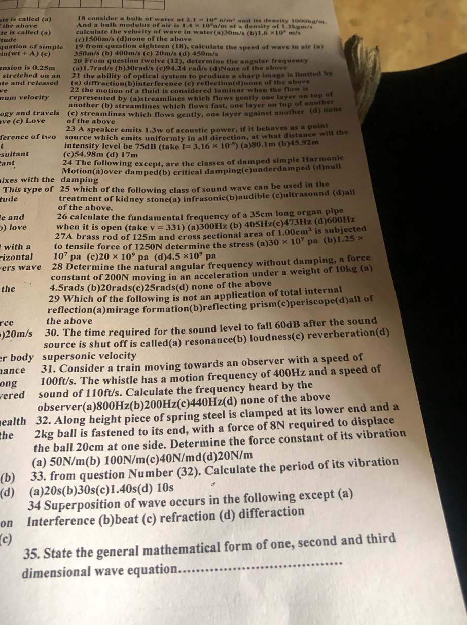 te is called (a) 18 consider a bulk of water at 2.1* 10^9 n / r n^2 and its deasity 1000kg/m 
the abov And a bulk modulus of air is I.4* 10^5n /m at a density of 1.2kg m/
te is called (a) calculate the velocity of wave in water(a)30m/s (b) 1.6* 10^9 m/s
tude (c)1500m/s (d)none of the above
quation 6f simple 19 from question eighteen (18), calculate the speed of wave in air (a)
in(wt + A) (c) 350m/s (b) 400m/s (c) 20m/s (d) 450m/s
20 From question twelve (12), determine the angular frequency
ension is 0.25m (a)1.7rad/s (b)30rad/s (c)94.24 rad/s (d)None of the above
stretched on an 21 the ability of optical system to produce a sharp image is limited by
te and released (a) diffraction(b)interference (c) reflection(d)none of the above
ve 22 the motion of a fluid is considered laminar when the flow is
num velocity represented by (a)streamlines which flows gently one layer on top of
another (b) streamlines which flows fast, one layer on top of another
ogy and travels (c) streamlines which flows gently, one layer against another (d) none
ve (c) Love of the above
23 A speaker emits 1.3w of acoustic power, if it behaves as a point
ference of two source which emits uniformly in all direction, at what distance will the
t intensity level be 75dB (take I=3.16* 10^(-5)) (a)80.1m (b)45.92m
sultant (c)54.98m (d) 17m
tant 24 The following except, are the classes of damped simple Harmonic
Motion(a)over damped(b) critical damping(c)underdamped (d)null
ixes with the damping
This type of 25 which of the following class of sound wave can be used in the
tude treatment of kidney stone(a) infrasonic(b)audible (c)ultrasound (d)all
of the above.
e and 26 calculate the fundamental frequency of a 35cm long organ pipe
) love when it is open (take v=331) (a)300Hz (b) 405Hz(c)473Hz (d)600Hz
27A brass rod of 125m and cross sectional area of 1..00cm^3 is subjected
with a to tensile force of 1250N determine the stress (a) 30* 10^7 pa (b) 1.25*
rizontal 10^7 pa (c) 20* 10^9 pa (d) 4.5* 10^9 pa
ers wave 28 Determine the natural angular frequency without damping, a force
constant of 200N moving in an acceleration under a weight of 10kg (a)
the 4.5rads (b)20rads(c)25rads(d) none of the above
29 Which of the following is not an application of total internal
reflection(a)mirage formation(b)reflecting prism(c)periscope(d)all of
rce the above
)20m/s 30. The time required for the sound level to fall 60dB after the sound
source is shut off is called(a) resonance(b) loudness(c) reverberation(d)
er body supersonic velocity 
nance 31. Consider a train moving towards an observer with a speed of
ong 100ft/s. The whistle has a motion frequency of 400Hz and a speed of
ered sound of 110ft/s. Calculate the frequency heard by the
observer(a)800Hz(b)200Hz(c)440Hz(d) none of the above
ealth 32. Along height piece of spring steel is clamped at its lower end and a
the 2kg ball is fastened to its end, with a force of 8N required to displace
the ball 20cm at one side. Determine the force constant of its vibration
(a) 50N/m(b) 100N/m(c)40N/md(d)20N/m
(b) 33. from question Number (32). Calculate the period of its vibration
(d) (a)20s(b)30s(c)1.40s(d) 10s
34 Superposition of wave occurs in the following except (a)
on Interference (b)beat (c) refraction (d) differaction
(c)
35. State the general mathematical form of one, second and third
dimensional wave equation
_