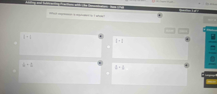 LM Chapter (f) puf.
Adding and Subtracting Fractions with Like Denominators - Item 1748 Question 3 of 7
Which expression is equivalent to 1 whole?
CLEAR 010
 1/3 + 1/3 
 2/8 + 5/8 
 1/10 + 9/10 
 4/12 + 3/12 