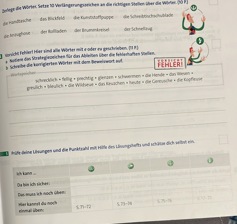 Zerlege die Wörter. Setze 10 Verlängerungszeichen an die richtigen Stellen über die Wörter. (10 P.)
w
die Handtasche das Blickfeld die Kunststoffpuppe die Schreibtischschublade
die Anzughose der Rollladen der Brummkreisel der Schnellzug
2
Vorsicht Fehler! Hier sind alle Wörter mit e oder eu geschrieben. (11 P.)
a Notiere das Strategiezeichen für das Ableiten über die fehlerhaften Stellen.
b Schreibe die korrigierten Wörter mit dem Beweiswort auf. VO R S I CH T
FEHLER!
Wortspeicher
_
schrecklich • fellig • prechtig • glenzen • schwermen • die Hende • das Wesen •
greulich • bleulich • die Wildseue • das Keuzchen • heute • die Gereusche • die Kopfleuse
_
_
_
_
nd die Punktzahl mit Hilfe des Lösungshefts und schätze dich selbst ein.