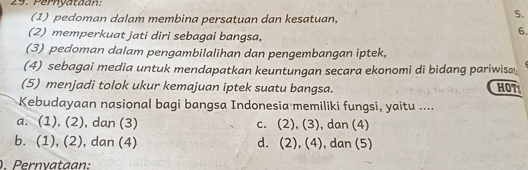 Pernyataan:
(1) pedoman dalam membina persatuan dan kesatuan,
5.
(2) memperkuat jati diri sebagai bangsa,
6.
(3) pedoman dalam pengambilalihan dan pengembangan iptek,
(4) sebagai media untuk mendapatkan keuntungan secara ekonomi di bidang pariwisat
(5) menjadi tolok ukur kemajuan iptek suatu bangsa. HOTS
Kebudayaan nasional bagi bangsa Indonesia memiliki fungsi, yaitu ....
a. (1), (2), dan (3) c. (2),(3), , dan (4)
b. (1), (2), dan (4) d. (2),(4), , dan (5)
)Pernvataan: