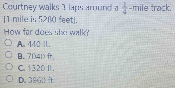 Courtney walks 3 laps around a  1/4  -mile track.
[ 1 mile is 5280 feet ].
How far does she walk?
A. 440 ft.
B. 7040 ft.
C. 1320 ft.
D. 3960 ft.