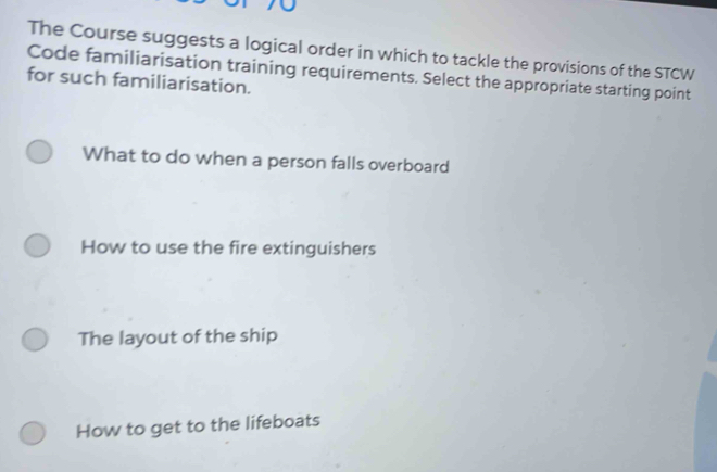 The Course suggests a logical order in which to tackle the provisions of the STCW
Code familiarisation training requirements. Select the appropriate starting point
for such familiarisation.
What to do when a person falls overboard
How to use the fire extinguishers
The layout of the ship
How to get to the lifeboats