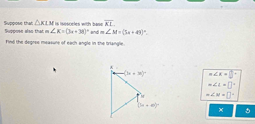 Suppose that △ KLM is isosceles with base overline KL.
Suppose also that m∠ K=(3x+38)^circ  and m∠ M=(5x+49)^circ .
Find the degree measure of each angle in the triangle.
m∠ K=□°
m∠ L=□°
m∠ M=□°
×