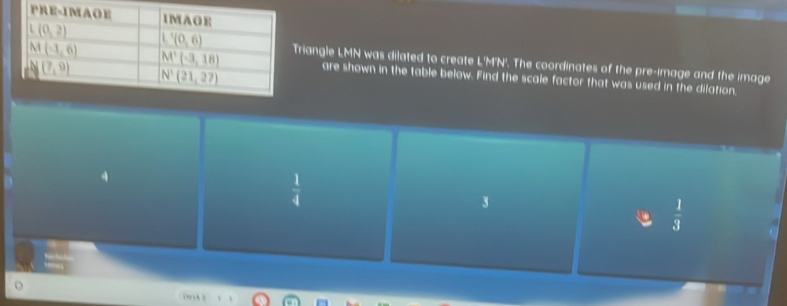 riangle LMN was dilated to create L'M'N'. The coordinates of the pre-image and the image
are shown in the table below. Find the scale factor that was used in the dilation,
 1/4 
3
 1/3 