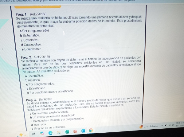 Preg. 1. Ref:226160
Se realiza una auditoría de historias clínicas tomando una primeria historia al azar y después
sucesivamente, la que ocupa la vigésima posición detrás de la anterior. Este procedimiento
de muestreo se denomina:
a Por conglomerados.
b Sistemático
c Correlativo
d Consecutivo.
e Equidistante
Preg. 2. Ref 226150
Se realiza un estudio con objeto de determinar el tiempo de supervivencia en pacientes con
cáncer. Para ello de los dos hospitales existentes en una ciudad, se selecciona
aleatoriamente uno de ellos, y se elige una muestra aleatoria de pacientes, atendiendo al tipo
de cáncer: El muestreo realizado es
a Sistemático
b Aleatorio
c Por conglomerados
d Estratificado
e Por conglomerados y estratificado
Preg. 3. Ret 66000
Se desea estimar confidencialmente el número medio de veces que asiste a un servicio de
salud los individuos de una población. Para ello se toman muestras aleatoras entre los
individuos que asisten regularmente a los misimos. Esta técnica de muestreo es
a Un muestreo aleatorio simple.
b Un muestreo aleatorio estratificado
c Un muestreo aleatorio por conglomerados
d incorrecta
e Ninguna de las anteriores Soleado 27/11/20,N 05:38 p.
27°C