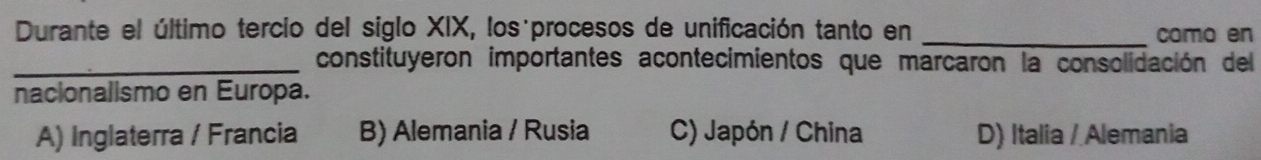 Durante el último tercio del siglo XIX, los procesos de unificación tanto en _como en
_constituyeron importantes acontecimientos que marcaron la consolidación del
nacionalismo en Europa.
A) Inglaterra / Francia B) Alemania / Rusia C) Japón / China D) Italia / Alemania