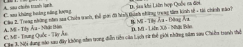 A. sau chiến tranh lạnh D. sau khi Liên hợp Quốc ra đời
C. sau khủng hoàng năng lượng
A. Mĩ - Tây Âu - Nhật Bản Cầu 2. Trong những năm sau Chiến tranh, thế giới đã hình thành những trung tâm kinh tế - tài chính nào?
Mi Mi - Tây Âu - Đông Âu
Cầu 3, Nội dung nào sau đây không nằm trong diễn tiền của Lịch sử thế giới những năm sau Chiến tranh thể C. Mĩ - Trung Quốc - Tây Âu D. Mĩ - Liên Xô - Nhật Bản