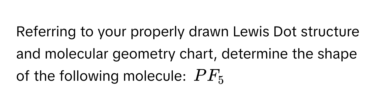 Referring to your properly drawn Lewis Dot structure and molecular geometry chart, determine the shape of the following molecule: $PF_5$