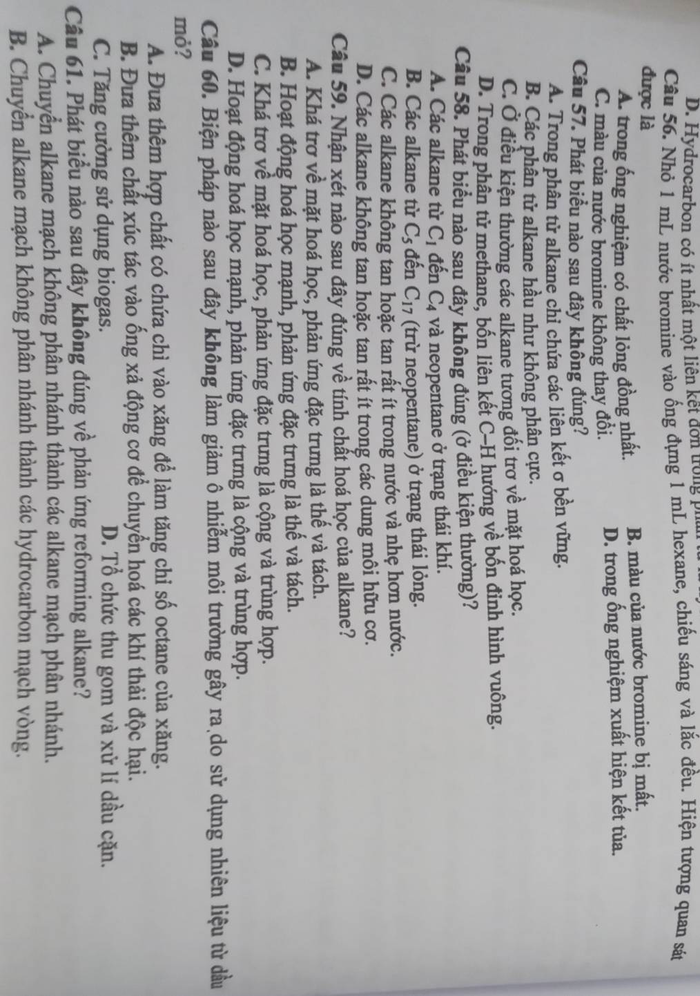 D. Hydrocarbon có ít nhất một liên kết đơn trong phan
Câu 56. Nhỏ 1 mL nước bromine vào ống đựng 1 mL hexane, chiếu sáng và lắc đều. Hiện tượng quan sát
được là
A. trong ống nghiệm có chất lỏng đồng nhất. B. màu của nước bromine bị mất.
C. màu của nước bromine không thay đồi. D. trong ống nghiệm xuất hiện kết tủa.
Câu 57. Phát biểu nào sau đây không đúng?
A. Trong phân tử alkane chi chứa các liên kết σ bền vững.
B. Các phân tử alkane hầu như không phân cực.
C. Ở điều kiện thường các alkane tương đối trơ về mặt hoá học.
D. Trong phân tử methane, bốn liên kết C-H hướng về bốn đinh hình vuông.
Câu 58. Phát biểu nào sau đây không đúng (ở điều kiện thường)?
A. Các alkane từ C_1 đến C_4 và neopentane ở trạng thái khí.
B. Các alkane từ C_5 đến C_17 (trừ neopentane) ở trạng thái lỏng.
C. Các alkane không tan hoặc tan rất ít trong nước và nhẹ hơn nước.
D. Các alkane không tan hoặc tan rất ít trong các dung môi hữu cơ.
Câu 59. Nhận xét nào sau đây đúng về tính chất hoá học của alkane?
A. Khá trơ về mặt hoá học, phản ứng đặc trưng là thế và tách.
B. Hoạt động hoá học mạnh, phản ứng đặc trưng là thế và tách.
C. Khá trơ về mặt hoá học, phản ứng đặc trưng là cộng và trùng hợp.
D. Hoạt động hoá học mạnh, phản ứng đặc trưng là cộng và trùng hợp.
Câu 60. Biện pháp nào sau đây không làm giảm ô nhiễm môi trường gây ra do sử dụng nhiên liệu từ dầu
mỏ?
A. Đựa thêm hợp chất có chứa chì vào xăng để làm tăng chỉ số octane của xăng.
B. Đưa thêm chất xúc tác vào ống xả động cơ để chuyển hoá các khí thải độc hại.
C. Tăng cường sử dụng biogas. D. Tổ chức thu gom và xử lí dầu cặn.
Câu 61. Phát biểu nào sau đây không đúng về phản ứng reforming alkane?
A. Chuyển alkane mạch không phân nhánh thành các alkane mạch phân nhánh.
B. Chuyển alkane mạch không phân nhánh thành các hydrocarbon mạch vòng.