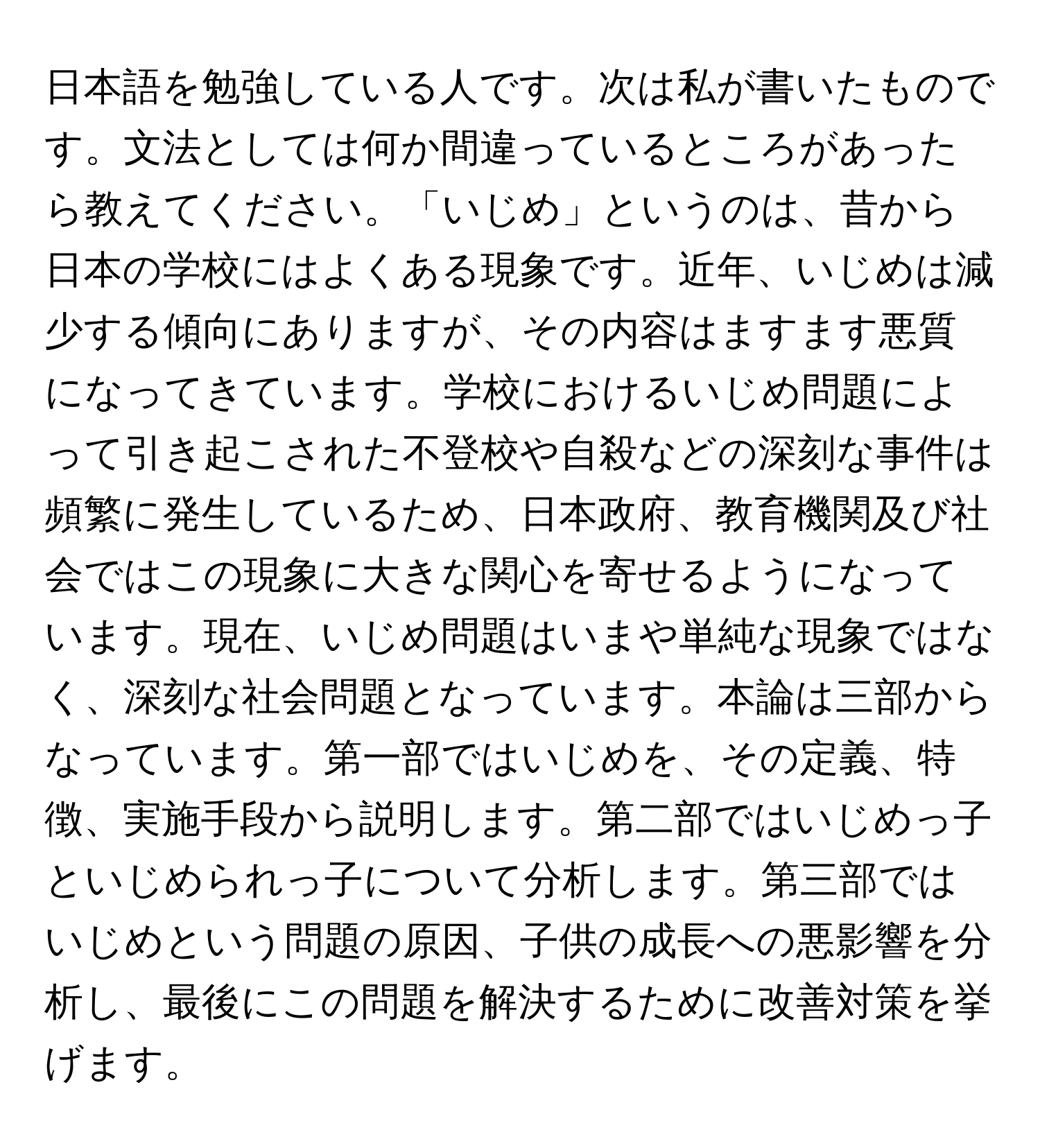 日本語を勉強している人です。次は私が書いたものです。文法としては何か間違っているところがあったら教えてください。「いじめ」というのは、昔から日本の学校にはよくある現象です。近年、いじめは減少する傾向にありますが、その内容はますます悪質になってきています。学校におけるいじめ問題によって引き起こされた不登校や自殺などの深刻な事件は頻繁に発生しているため、日本政府、教育機関及び社会ではこの現象に大きな関心を寄せるようになっています。現在、いじめ問題はいまや単純な現象ではなく、深刻な社会問題となっています。本論は三部からなっています。第一部ではいじめを、その定義、特徴、実施手段から説明します。第二部ではいじめっ子といじめられっ子について分析します。第三部ではいじめという問題の原因、子供の成長への悪影響を分析し、最後にこの問題を解決するために改善対策を挙げます。