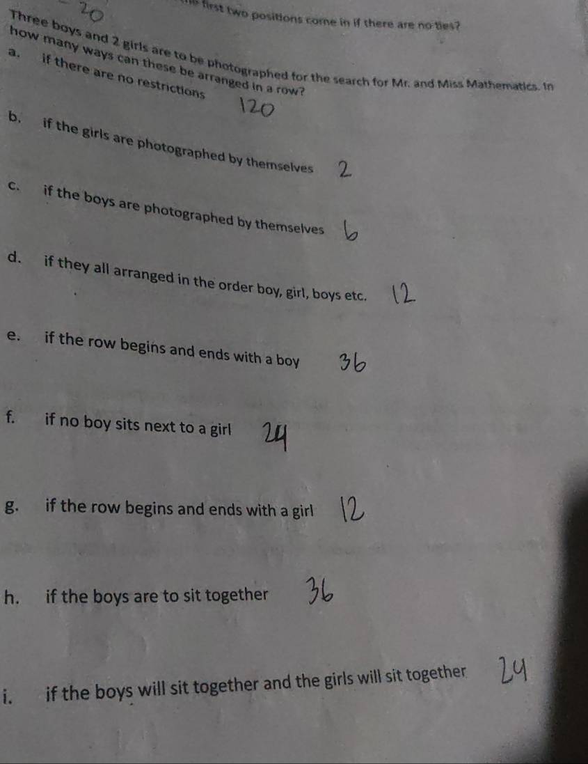 his first two positions come in if there are no ties? 
Three boys and 2 girls are to be photographed for the search for Mr. and Miss Mathematics. In 
how many ways can these be arranged in a row? 
a. if there are no restrictions 
b. if the girls are photographed by themselves 
c. if the boys are photographed by themselves 
d. if they all arranged in the order boy, girl, boys etc. 
e. if the row begins and ends with a boy 
f. if no boy sits next to a girl 
g. if the row begins and ends with a girl 
h. if the boys are to sit together 
i. if the boys will sit together and the girls will sit together