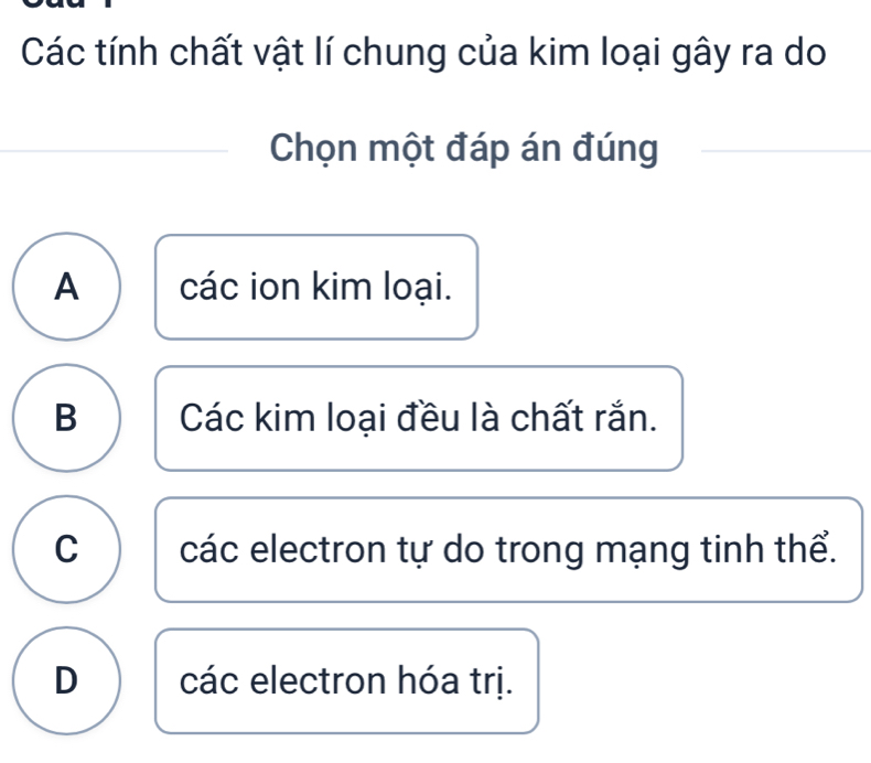 Các tính chất vật lí chung của kim loại gây ra do
Chọn một đáp án đúng
A các ion kim loại.
B Các kim loại đều là chất rắn.
C các electron tự do trong mạng tinh thể.
D các electron hóa trị.