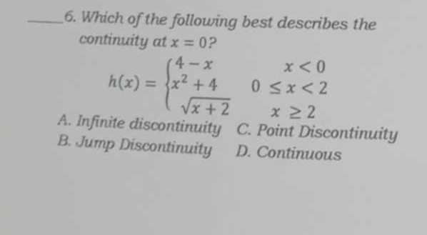 Which of the following best describes the
continuity at x=0 ?
h(x)=beginarrayl 4-xx<0 x^2+40≤ x<2 sqrt(x+2)x≥ 2endarray.
A. Infinite discontinuity C. Point Discontinuity
B. Jump Discontinuity D. Continuous