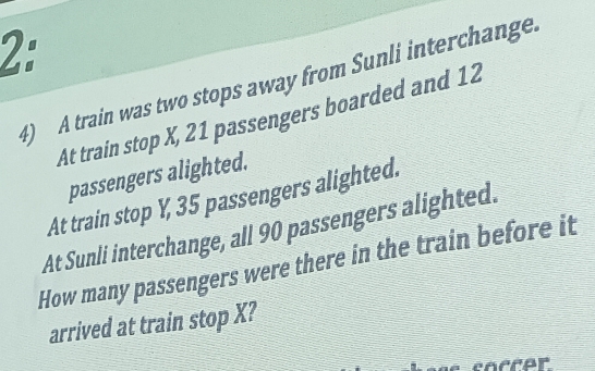 2: 
4) A train was two stops away from Sunli interchange. 
At train stop X, 21 passengers boarded and 12
passengers alighted. 
At train stop Y, 35 passengers alighted. 
At Sunli interchange, all 90 passengers alighted. 
How many passengers were there in the train before it 
arrived at train stop X? 
cocrer