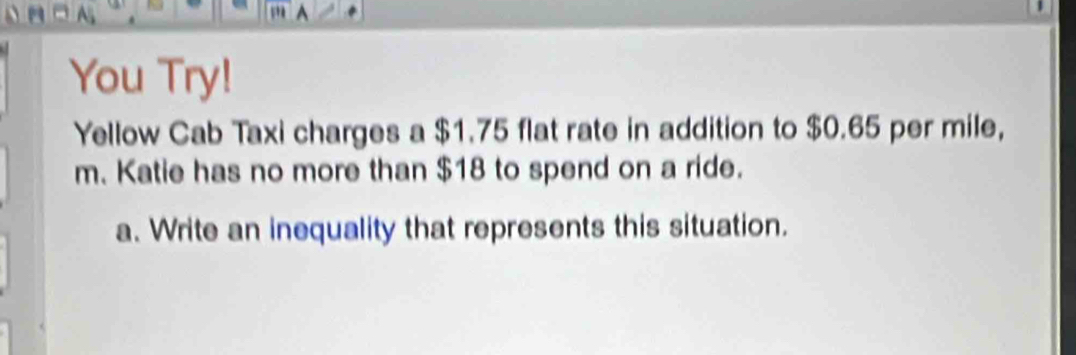 You Try! 
Yellow Cab Taxi charges a $1.75 flat rate in addition to $0.65 per mile, 
m. Katie has no more than $18 to spend on a ride. 
a. Write an inequality that represents this situation.