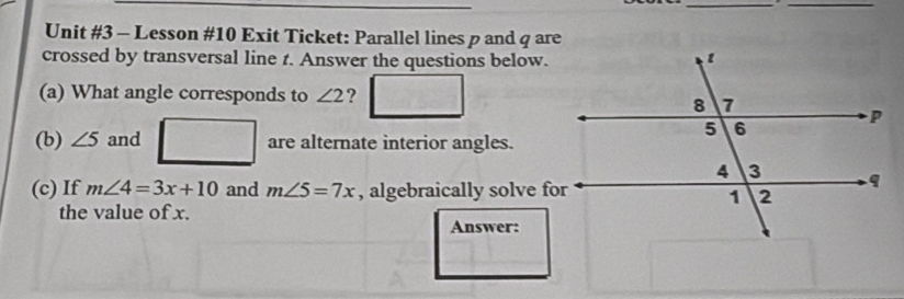 Lesson #10 Exit Ticket: Parallel lines p and q are 
crossed by transversal line t. Answer the questions below. 
(a) What angle corresponds to ∠ 2 ? 
(b) ∠ 5 and are alternate interior angles. 
(c) If m∠ 4=3x+10 and m∠ 5=7x , algebraically solve for 
the value of x. 
Answer: