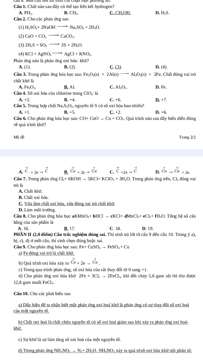 Chất nào sau đây có thể tạo liên kết hydrogen?
A. PH_3. B. CH_4. C. _ CH_3OH. D. H_2S.
Câu 2. Cho các phản ứng sau
(1) H_2SO_4+2NaOHto Na_2SO_4+2H_2O.
(2) CaO+CO_2to CaCO_3.
(3) 2H_2S+SO_2to 3S+2H_2O.
(4) KCl+AgNO_3to AgCl+KNO_3.
Phản ứng nào là phản ứng oxi hóa- khử?
A. (1). B. (2) C. (3). D. (4).
Câu 3. Trong phản ứng hóa học sau: Fe_2O_3(s)+2Al(s)to Al_2O_3(s)+2F e. Chất đóng vai trò
chất khử là
A. Fe_2O_3. B. Al. C. Al_2O_3. D. Fe.
Câu 4. Số oxi hóa của chlorine trong ClO_4^(-la
A. +2. B. +4. C.+6. D. +7.
Câu 5. Trong hợp chất Na_2)S_2O_3, nguyên tố S có số oxi hóa bao nhiêu?
A. +1. B. +5. C. +2 D. +6.
Câu 6. Cho phản ứng hóa học sau: CO+CuOto Cu+CO 2. Quá trình nào sau đây biểu diễn đúng
về quá trình khử?
Mã đề Trang 2/2
A. beginarrayr +2 Cendarray +2eto beginarrayr +4 Cendarray _ B.^+2_Cu+2eto Cu Cuendarray C. beginarrayr +4 C +2eto endarray beginarrayr +2 Cendarray D. ^0 Cuto endarray beginarrayr +2 Cu+2e.
Câu 7. Trong phản ứng Cl_2+6KOHto 5KCl+KClO_3+3H_2O.. Trong phản ứng trên, Cl_2 đóng vai
trò là
A. Chất khử.
B. Chất oxi hóa.
C. Vừa làm chất oxi hóa, vừa đóng vai trò chất khử.
D. Làm môi trường.
Câu 8. Cho phản ứng hóa học ah KMnO_4+bHClto cKCl+dMnCl_2+eCl_2+fH_2O. Tổng hệ số cân
bằng của sản phẩm là
A. 16. B. 17. C. 18. D. 19.
PHÀN II (2,0 điểm) Câu trắc nghiệm đúng sai. Thí sinh trả lời từ câu 9 đến câu 10. Trong ý a),
b), c), d) ở mỗi câu, thí sinh chọn đúng hoặc sai.
Câu 9. Cho phản ứng hóa học sau: Fe+CuSO_4to FeSO_4+Cu
a) Fe đóng vai trò là chất khử.
b) Quá trình oxi hóa xảy ra beginarrayr +2 Cu+2eto^0u.
c) Trong qua trình phản ứng, số oxi hóa của sắt thay đổi từ 0 sang+1.
d) Cho phản ứng oxi hóa khử 2Fe+3Cl_2to 2FeCl_3, khi đốt cháy 5,6 gam sắt thì thu được
12,8 gam muối FeCl₃.
Câu 10. Cho các phát biểu sau
a) Dấu hiệu để ta nhận biết một phản ứng oxi hoá khử là phản ứng có sự thay đổi số oxi hoá
của một nguyên tố.
b) Chất oxi hoá là chất chứa nguyên tố có số oxi hoá giảm sau khi xảy ra phản ứng oxi hoá-
khử.
c) Sự khử là sự làm tăng số oxi hoá của một nguyên tố.
d) Trong phản ứng NH_4NO_3to N_2+2H_2O.NH_4NO_3 3 xảy ra quá trình oxi hóa khử nội phân tử.