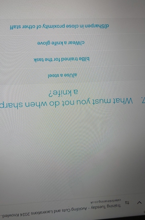 caterlinktraining.co.uk Training Tuesday - Avoiding Cuts and Lacerations 2024 Knowled..
7. What must you not do when sharp
a knife?
a)Use a steel
b)Be trained for the task
c)Wear a knife glove
d)Sharpen in close proximity of other staff