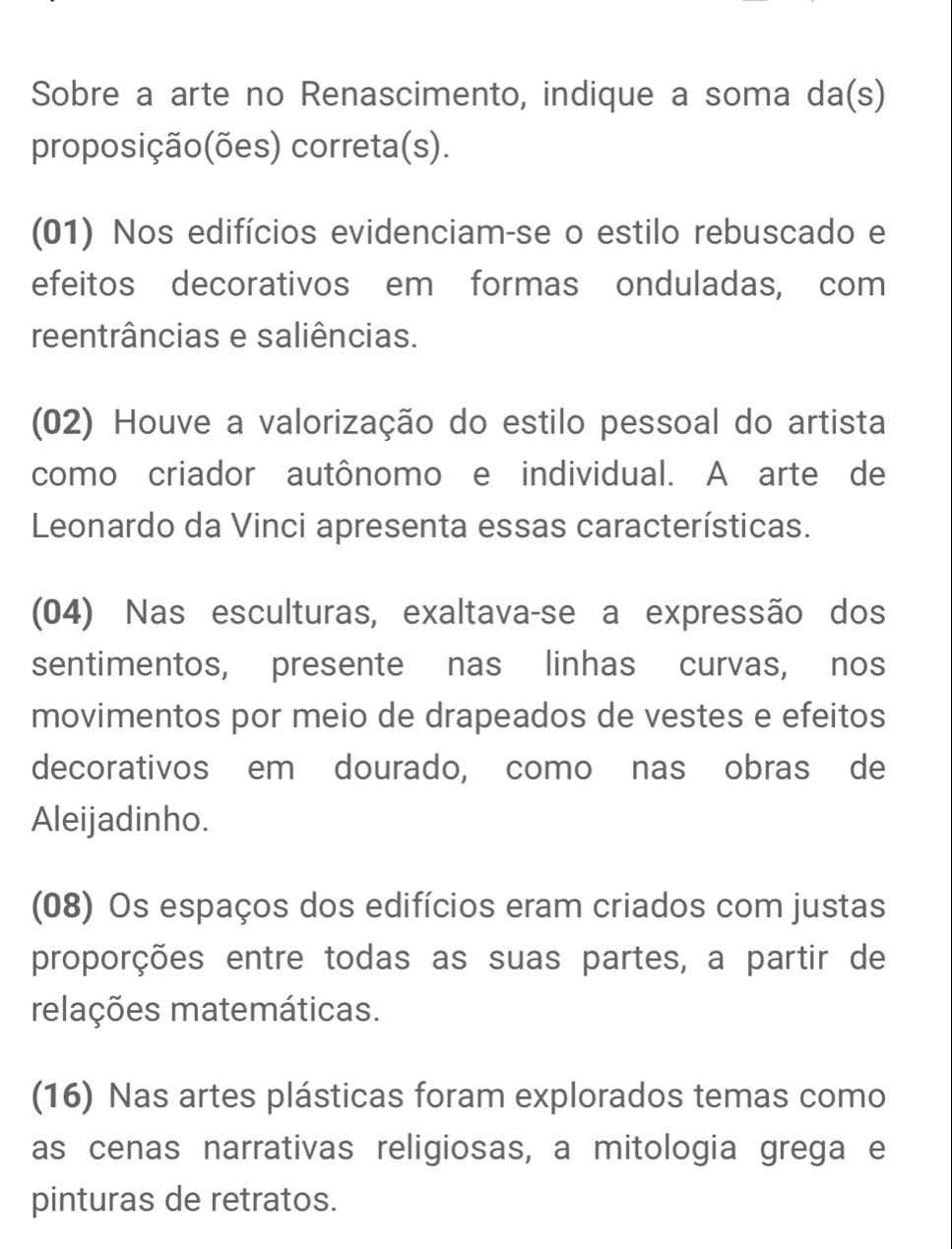 Sobre a arte no Renascimento, indique a soma da(s) 
proposição(ões) correta(s). 
(01) Nos edifícios evidenciam-se o estilo rebuscado e 
efeitos decorativos em formas onduladas, com 
reentrâncias e saliências. 
(02) Houve a valorização do estilo pessoal do artista 
como criador autônomo e individual. A arte de 
Leonardo da Vinci apresenta essas características. 
(04) Nas esculturas, exaltava-se a expressão dos 
sentimentos, presente nas linhas curvas, nos 
movimentos por meio de drapeados de vestes e efeitos 
decorativos em dourado, como nas obras de 
Aleijadinho. 
(08) Os espaços dos edifícios eram criados com justas 
proporções entre todas as suas partes, a partir de 
relações matemáticas. 
(16) Nas artes plásticas foram explorados temas como 
as cenas narrativas religiosas, a mitologia grega e 
pinturas de retratos.