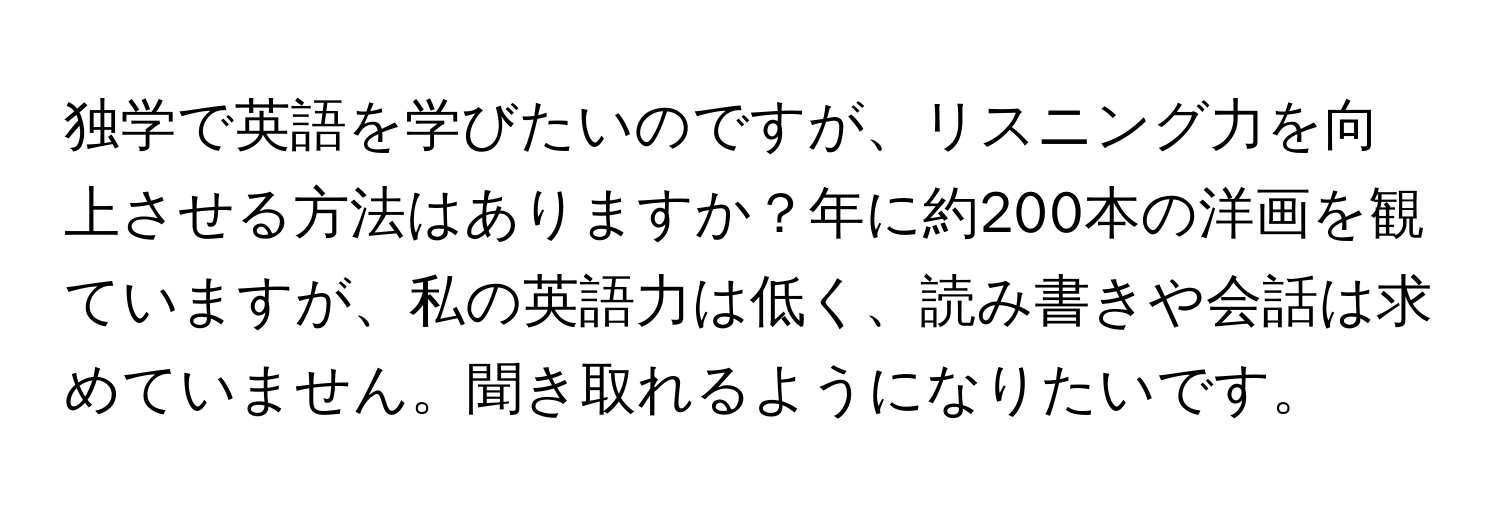 独学で英語を学びたいのですが、リスニング力を向上させる方法はありますか？年に約200本の洋画を観ていますが、私の英語力は低く、読み書きや会話は求めていません。聞き取れるようになりたいです。