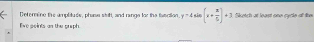 Determine the amplitude, phase shift, and range for the function, y=4sin (x+ π /5 )+3. Sketch at least one cycle of the 
five points on the graph.