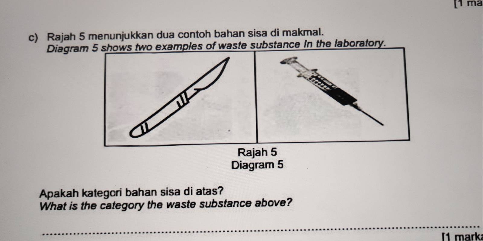 [1 ma 
c) Rajah 5 menunjukkan dua contoh bahan sisa di makmal. 
Diagram 5 shows two examples of waste substance in the laboratory. 
Rajah 5 
Diagram 5 
Apakah kategori bahan sisa di atas? 
What is the category the waste substance above? 
_ 
1 mark