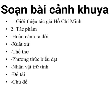 Soạn bài cảnh khuya 
1: Giới thiệu tác giả Hồ Chí Minh 
2: Tác phẩm 
-Hoàn cảnh ra đời 
-Xuất xứ 
-Thể thơ 
-Phương thức biểu đạt 
-Nhân vật trữ tình 
-Đề tài 
-Chủ đề