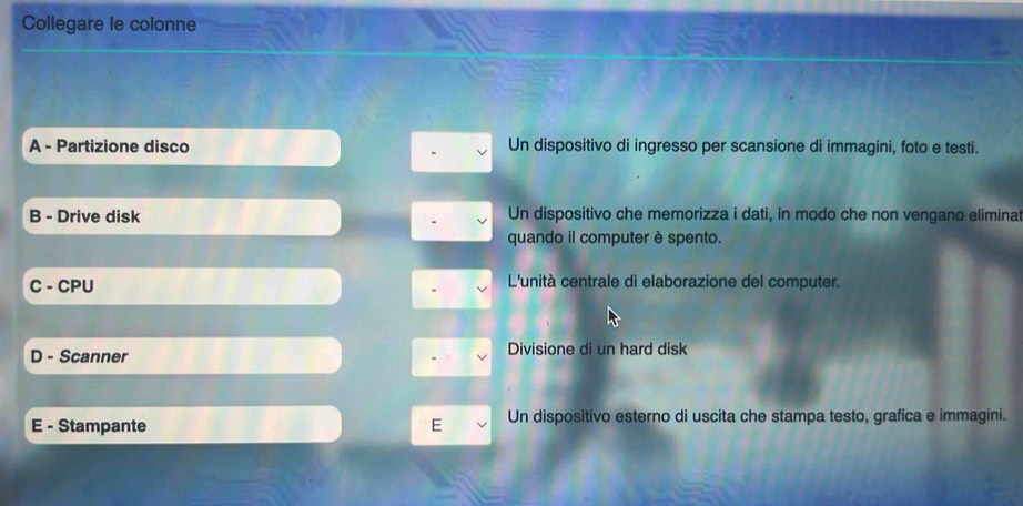 Collegare le colonne
A - Partizione disco Un dispositivo di ingresso per scansione di immagini, foto e testi.
B - Drive disk Un dispositivo che memorizza i dati, in modo che non vengano eliminat
quando il computer è spento.
C - CPU L'unità centrale di elaborazione del computer.
D - Scanner Divisione di un hard disk
E - Stampante E Un dispositivo esterno di uscita che stampa testo, grafica e immagini.