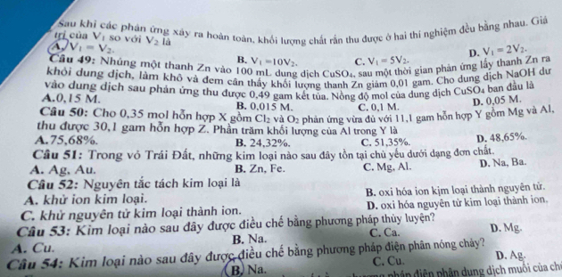 Sau khi các phân ứng xây ra hoàn toàn, khối lượng chất rấn thu được ở hai thí nghiệm đều bằng nhau. Giả
trị của Vị so với
A, V_1=V_2. V_2 là
Cầu 49: Nhúng một thanh Zn vào 106 dịch CuSO₄ sĩ i  gian phản ứng lấy thanh Zn ra D. V_1=2V_2.
B. V_1=10V_2. C. V_1=5V_2.
khỏi dụng dịch, làm khô và đem cần thầy khối lương thanh Zn giảm 0,01 gam. Cho dung dịch NaOH dự
A.0,15 M. vào dung dịch sau phản ứng thu được 0,49 gam kết tủa. Nồng độ moi của dụng dịch CuSO4 ban đầu là
B. 0,015 M. C. 0,1 M.
D. 0,05 M.
Câu 50: Cho 0,35 mol hỗn hợp X gồm Cl_2 và O_2 phản ứng vừa đủ với 11,1 gam hỗn hợp Y gỗm Mg và Al,
thu được 30,1 gam hỗn hợp Z. Phần trăm khối lượng của Al trong Y là
A.75,68%. B. 24,32%. C. 51,35%.
Câu 51: Trong vỏ Trái Đất, những kim loại nào sau đây tồn tại chủ yếu dưới dạng đơn chất. D. 48,65%.
A. Ag, Au. B. Zn, Fe. C. Mg, Al. D. Na, Ba.
Câu 52: Nguyên tắc tách kim loại là
A. khử ion kim loại. B. oxi hóa ion kjm loại thành nguyên tử.
C. khử nguyên tử kim loại thành ion. D. oxi hóa nguyên tử kim loại thành ion.
Câu 53: Kim loại nào sau đây được điều chế bằng phương pháp thủy luyện?
A. Cu. B. Na. C. Ca. D. Mg.
Cầu 54: Kim loại nào sau đây được điều chế bằng phương pháp điện phân nóng chảy? D. Ag.
B. Na. C. Cu.
phân diện phân dung dịch muôi của ch