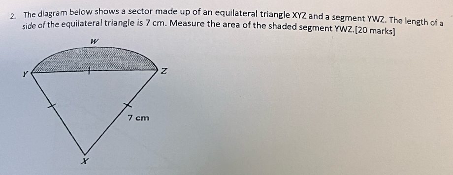 The diagram below shows a sector made up of an equilateral triangle XYZ and a segment YWZ. The length of a 
side of the equilateral triangle is 7 cm. Measure the area of the shaded segment YWZ.[20 marks]