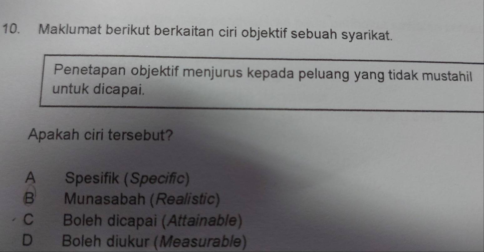 Maklumat berikut berkaitan ciri objektif sebuah syarikat.
Penetapan objektif menjurus kepada peluang yang tidak mustahil
untuk dicapai.
Apakah ciri tersebut?
A Spesifik (Specific)
B Munasabah (Realistic)
C Boleh dicapai (Attainable)
D Boleh diukur (Measurable)