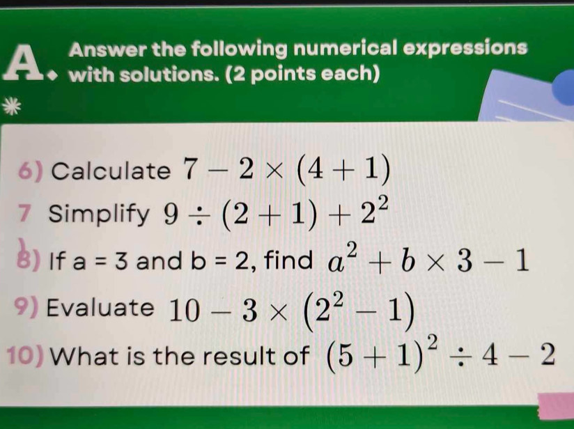 Answer the following numerical expressions 
a with solutions. (2 points each) 
a 
6) Calculate 7-2* (4+1)
7 Simplify 9/ (2+1)+2^2
8) If a=3 and b=2 , find a^2+b* 3-1
9) Evaluate 10-3* (2^2-1)
10) What is the result of (5+1)^2/ 4-2