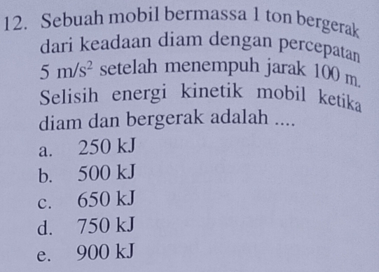 Sebuah mobil bermassa 1 ton bergerak
dari keadaan diam dengan percepatan
5m/s^2 setelah menempuh jarak 100 m.
Selisih energi kinetik mobil ketika
diam dan bergerak adalah ....
a. 250 kJ
b. 500 kJ
c. 650 kJ
d. 750 kJ
e. 900 kJ