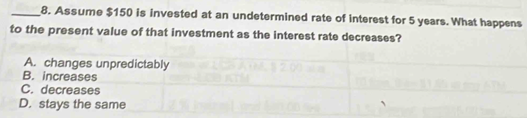 Assume $150 is invested at an undetermined rate of interest for 5 years. What happens
to the present value of that investment as the interest rate decreases?
A. changes unpredictably
B. increases
C. decreases
D. stays the same