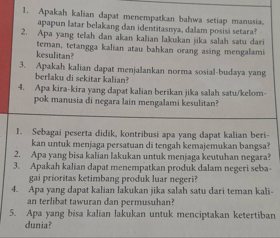 Apakah kalian dapat menempatkan bahwa setiap manusia, 
apapun latar belakang dan identitasnya, dalam posisi setara? 
2. Apa yang telah dan akan kalian lakukan jika salah satu dari 
teman, tetangga kalian atau bahkan orang asing mengalami 
kesulitan? 
3. Apakah kalian dapat menjalankan norma sosial-budaya yang 
berlaku di sekitar kalian? 
4. Apa kira-kira yang dapat kalian berikan jika salah satu/kelom- 
pok manusia di negara lain mengalami kesulitan? 
1. Sebagai peserta didik, kontribusi apa yang dapat kalian beri- 
kan untuk menjaga persatuan di tengah kemajemukan bangsa? 
2. Apa yang bisa kalian lakukan untuk menjaga keutuhan negara? 
3. Apakah kalian dapat menempatkan produk dalam negeri seba- 
gai prioritas ketimbang produk luar negeri? 
4. Apa yang dapat kalian lakukan jika salah satu dari teman kali- 
an terlibat tawuran dan permusuhan? 
5. Apa yang bisa kalian lakukan untuk menciptakan ketertiban 
dunia?