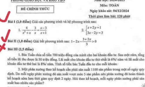 Nam nộc: 2024
Mồn: TOẢN
Để Chính thức Ngày khảo sát: 04/12/2024
Thời gian làm bài: 120 phút
Bài I (2,0 điễm) Giải các phương trình và hệ phương trình sau:
1.  4/x^2+x - 3/x = (x-3)/x+1  beginarrayl x+2y=1 3x-2y=3endarray.
2.
Bài II (1,0 điểm) Giải bắt phương trình sau: 1-2x- (3+2x)/3 >0
Bài III (2,5 điễm)
1. Bác Tuần chia số tiền 700 triệu đồng của mình cho hai khoán đầu tư. Sau một năm, tổng
số tiền lãi thu được là 50 triệu đồng. Lãi suất cho khoản đầu tư thứ nhất là 6% / năm và lãi suất cho
khoản đầu tư thứ hai là 8% năm. Tính số tiền bác Tuần đầu tư cho mỗi khoản.
2. Một phần xưởng theo kể hoạch cần phải săn xuất 1100 săn phẩm trong một số ngày quy
định. Do mỗi ngày phân xuớng đó sản xuất vượt mức 5 sản phẩm nên phân xưởng đã hoàn thành
kế hoạch sớm hơn thời gian quy định 2 ngày. Hồi theo kế hoạch, mỗi ngày phân xưởng phải sản
xuất bao nhiêu sản phẩm?