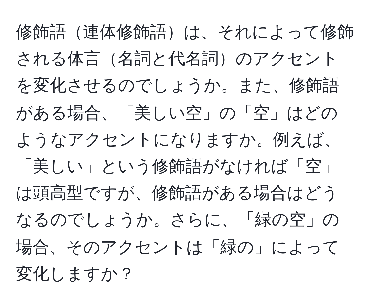 修飾語連体修飾語は、それによって修飾される体言名詞と代名詞のアクセントを変化させるのでしょうか。また、修飾語がある場合、「美しい空」の「空」はどのようなアクセントになりますか。例えば、「美しい」という修飾語がなければ「空」は頭高型ですが、修飾語がある場合はどうなるのでしょうか。さらに、「緑の空」の場合、そのアクセントは「緑の」によって変化しますか？