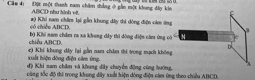 Ông đay th kim chỉ số 0.
Câu 4: Đặt một thanh nam châm thẳng ở gần một khung dây kín
ABCD như hình vẽ. C
a) Khi nam châm lại gần khung dây thì dòng điện cảm ứng
có chiều ABCD.
B
b) Khi nam châm ra xa khung dây thì dòng diện cảm ứng có N
chiều ABCD. D
c) Khi khung dây lại gần nam châm thì trong mạch không
xuất hiện dòng điện cảm ứng. A
d) Khi nam châm và khung dây chuyển động cùng hướng,
cùng tốc độ thì trong khung dây xuất hiện dòng điện cảm ứng theo chiều ABCD.