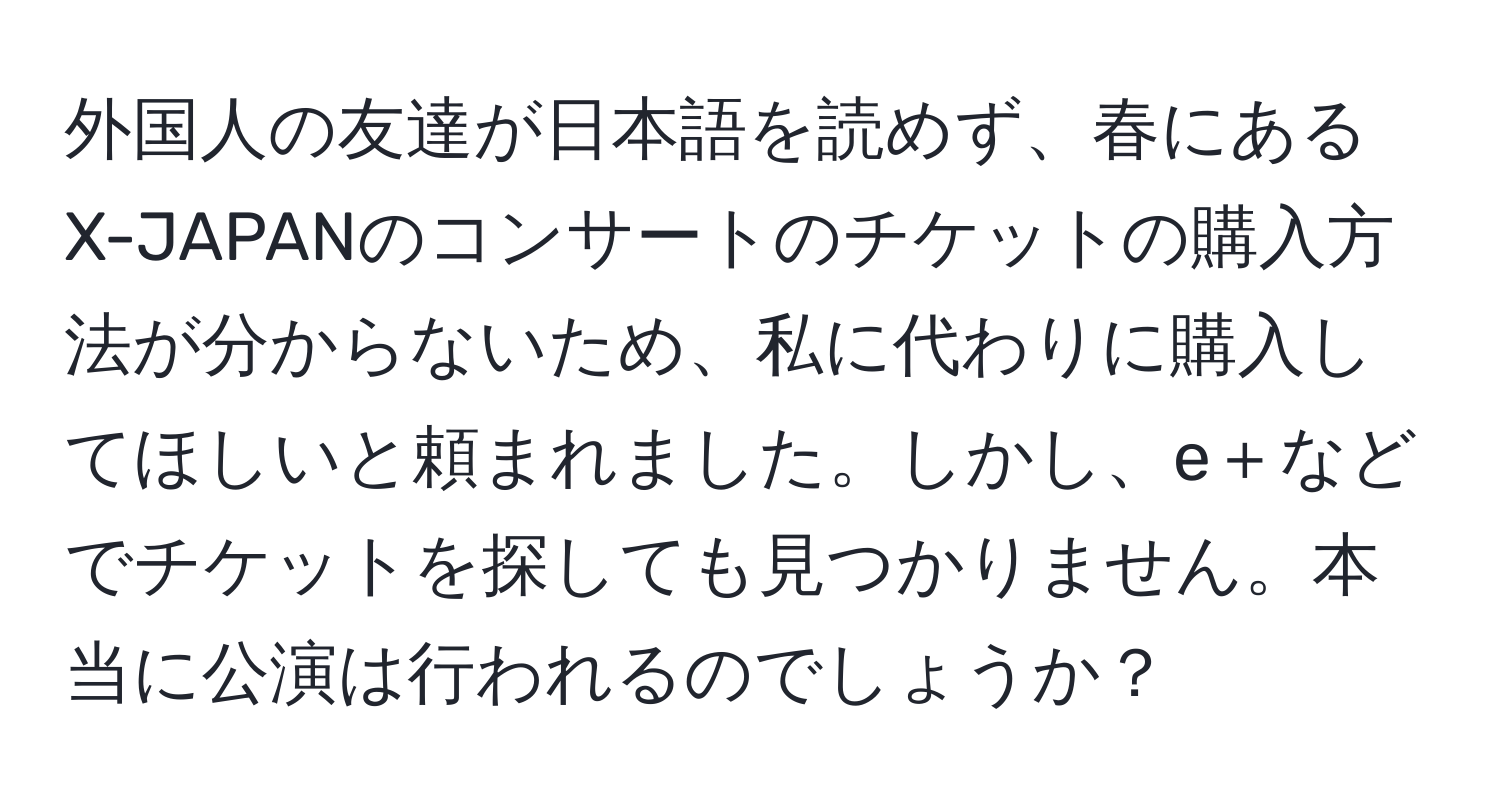 外国人の友達が日本語を読めず、春にあるX-JAPANのコンサートのチケットの購入方法が分からないため、私に代わりに購入してほしいと頼まれました。しかし、e＋などでチケットを探しても見つかりません。本当に公演は行われるのでしょうか？