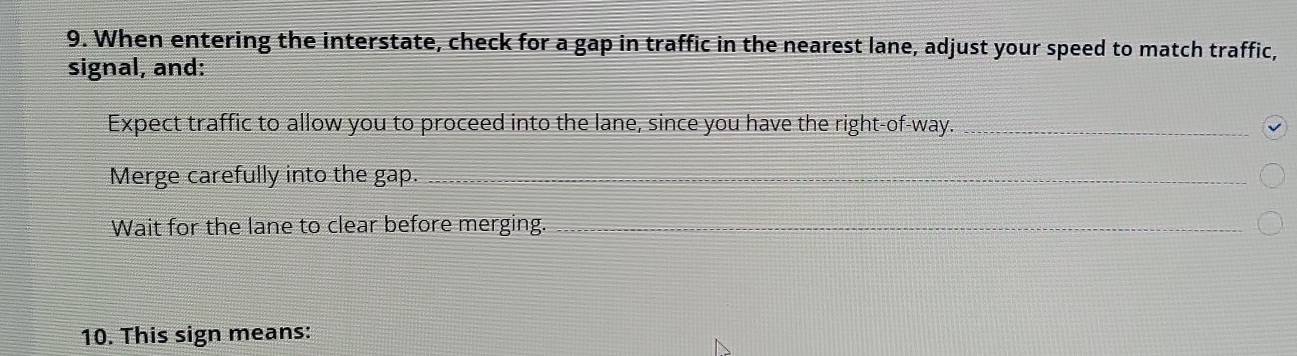 When entering the interstate, check for a gap in traffic in the nearest lane, adjust your speed to match traffic, 
signal, and: 
Expect traffic to allow you to proceed into the lane, since you have the right-of-way._ 
Merge carefully into the gap. 
_ 
Wait for the lane to clear before merging. 
_ 
10. This sign means: