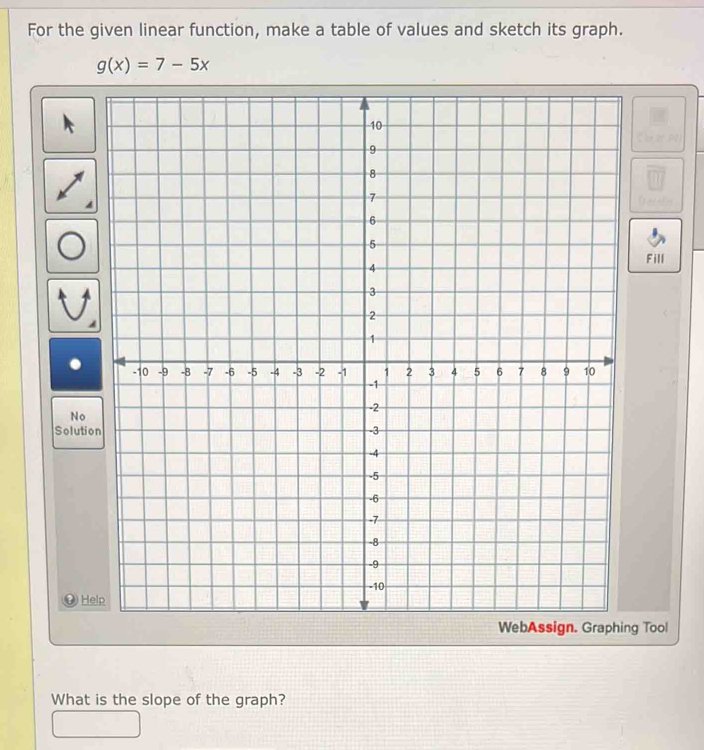 For the given linear function, make a table of values and sketch its graph.
g(x)=7-5x
Fill 
No 
Solutio 
He 
WebAssign. Graphing Tool 
What is the slope of the graph?