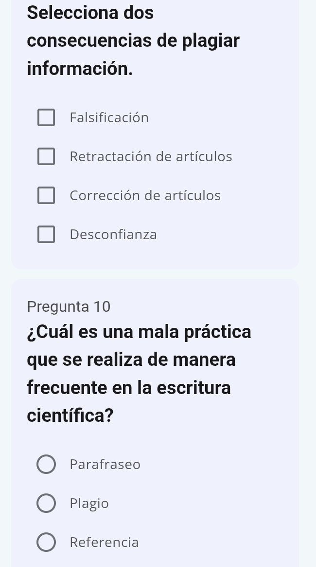 Selecciona dos
consecuencias de plagiar
información.
Falsificación
Retractación de artículos
Corrección de artículos
Desconfianza
Pregunta 10
¿Cuál es una mala práctica
que se realiza de manera
frecuente en la escritura
científica?
Parafraseo
Plagio
Referencia