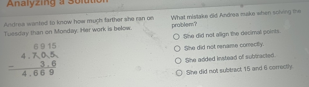 Analyzing a Solutio
Andrea wanted to know how much farther she ran on What mistake did Andrea make when solving the
Tuesday than on Monday. Her work is below. problem?
She did not align the decimal points.
beginarrayr 6915 -4.705 3.6 hline 4.669endarray
She did not rename correctly.
She added instead of subtracted.
She did not subtract 15 and 6 correctly.
