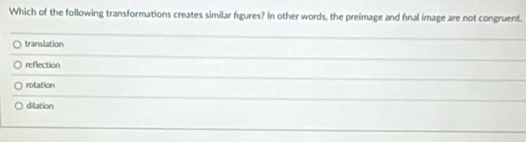 Which of the following transformations creates similar fgures? In other words, the preimage and final image are not congruent.
translation
refection
rotation
dilation