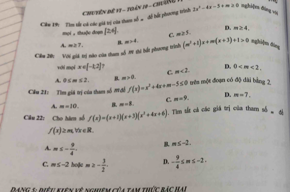 ChuyêN Đề VI - toán 10 - Chương
Câu 19: Tìm tất cả các giá trị của tham số # để bất phương trình 2x^2-4x-5+m≥ 0 nghiệm đùng với
D. m≥ 4. 
mọi thuộc đoạn [2;6]. C. m≥ 5.
A. m≥ 7. B. m>4. 
Cầu 20: Với giá trị nào của tham số M thi bất phương trình (m^2+1)x+m(x+3)+1>0 nghiệm đùng
với mọi x∈ [-1;2] ?
A. 0≤ m≤ 2. B. m>0. C. m<2</tex>. D. 0 . 
Câu 21: Tìm giá trị của tham số Mđề f(x)=x^2+4x+m-5≤ 0 trên một đoạn có độ dài bằng 2.
A. m=10. B. m=8. C. m=9. D. m=7. 
Câu 22: Cho hàm số f(x)=(x+1)(x+3)(x^2+4x+6). Tìm tất cả các giá trị của tham shat b=
f(x)≥ m, forall x∈ R.
A. m≤ - 9/4 .
B. m≤ -2.
C. m≤ -2 hoặc m≥ - 3/2 .
D. - 9/4 ≤ m≤ -2. 
DANG 5: điều kiên vệ nghiêm của tam thức bảc hAi