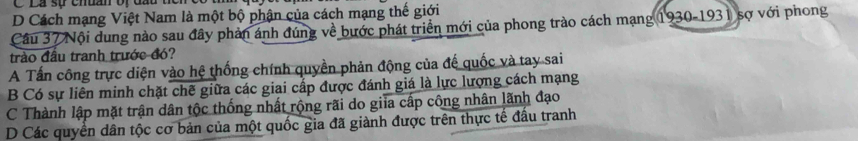 Lá sự chuan vị đau
D Cách mạng Việt Nam là một bộ phận của cách mạng thế giới
Câu 37 Nội dung nào sau đây phản ánh đúng về bước phát triển mới của phong trào cách mạng 19 30-193 1 sợ với phong
trào đầu tranh trước đó?
A Tấn công trực diện vào hệ thống chính quyền phản động của đế quốc và tay sai
B Có sự liên minh chặt chế giữa các giai cấp được đánh giá là lực lượng cách mạng
C Thành lập mặt trận dân tộc thống nhất rộng rãi do giia cấp công nhân lãnh đạo
D Các quyền dân tộc cơ bản của một quốc gia đã giành được trên thực tế đấu tranh